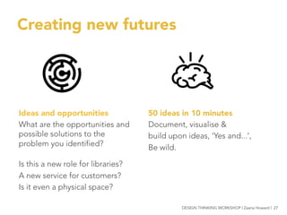 Creating new futures
50 ideas in 10 minutes
Document, visualise &
build upon ideas, ‘Yes and...’,
Be wild.

Ideas and opportunities
What are the opportunities and
possible solutions to the
problem you identified?

Is this a new role for libraries?
A new service for customers?
Is it even a physical space?


 DESIGN THINKING WORKSHOP | Zaana Howard | 27
 