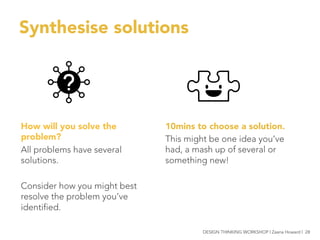 Synthesise solutions
10mins to choose a solution.
This might be one idea you’ve
had, a mash up of several or
something new!

How will you solve the
problem?
All problems have several
solutions.

Consider how you might best
resolve the problem you’ve
identified. 


 DESIGN THINKING WORKSHOP | Zaana Howard | 28
 