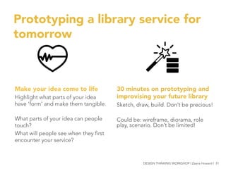 Prototyping a library service for
tomorrow
30 minutes on prototyping and
improvising your future library 
Sketch, draw, build. Don’t be precious!

Could be: wireframe, diorama, role
play, scenario. Don’t be limited!


Make your idea come to life
Highlight what parts of your idea
have ‘form’ and make them tangible.

What parts of your idea can people
touch?
What will people see when they first
encounter your service?



DESIGN THINKING WORKSHOP | Zaana Howard | 31
 