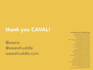 thank you CAVAL!
@zaana
@wearehuddle
wearehuddle.com

All images courtesy of The Noun Project
Children designed by Gilad Fried
Tiger designed by Allison Dominguez
Heartbeat designed by Jardson A.
Fast designed by irene hoffman 
Group designed by Lucian Dinu 
Magnifying Glass designed by Edward Boatman
Crosshair designed by Phil Goodwin 
Tools designed by Shane Miller
Play designed by John Chapman 
Cut Spending designed by Matt Brooks
Scale designed by Anthony Rees 
Compass designed by Naomi Atkinson 
Call designed by Shelby Blair
Puzzle designed by Julien Deveaux
Theater designed by Björn Andersson 
Graph designed by Pham Thi Dieu Linh
Trophy designed by Luboš Volkov 
Stopwatch designed by John Caserta
Presentation designed by Alexander Bickov
Film designed by Björn Wisnewski
People designed by Reza Mostmand
Microphone designed by serhat ozirik
Document designed by Thomas Le Bas
Second Thought designed by Benjamin H. Byron
Rubik's Cube designed by Murali Krishna
Question designed by Brennan Novak
Molecule designed by Gislene Carvalho
Brain designed by Eric Bird
Create Database designed by Ilsur Aptukov
	
  
 