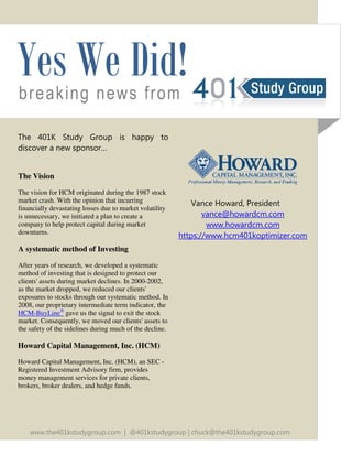 breaking news from
The 401K Study Group is happy to
discover a new sponsor…
The Vision
The vision for HCM originated during the 1987 stock
market crash. With the opinion that incurring
financially devastating losses due to market volatility
is unnecessary, we initiated a plan to create a
company to help protect capital during market
downturns.
A systematic method of Investing
After years of research, we developed a systematic
method of investing that is designed to protect our
clients' assets during market declines. In 2000-2002,
as the market dropped, we reduced our clients'
exposures to stocks through our systematic method. In
2008, our proprietary intermediate term indicator, the
HCM-BuyLine®
gave us the signal to exit the stock
market. Consequently, we moved our clients' assets to
the safety of the sidelines during much of the decline.
Howard Capital Management, Inc. (HCM)
Howard Capital Management, Inc. (HCM), an SEC -
Registered Investment Advisory firm, provides
money management services for private clients,
brokers, broker dealers, and hedge funds.
Yes We Did!
Vance Howard, President
vance@howardcm.com
www.howardcm.com
https://www.hcm401koptimizer.com
www.the401kstudygroup.com | @401kstudygroup | chuck@the401kstudygroup.com
 