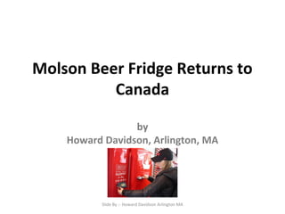 Molson Beer Fridge Returns to
Canada
by
Howard Davidson, Arlington, MA
Slide By :- Howard Davidson Arlington MA
 