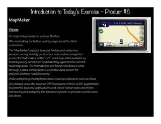Introduction to Today’s Exercise – Product #6
MapMaker
Vision:
For map data providers, such as NavTeq
Who are looking for beer quality maps to sell to their
customers
The “MapMaker” product is a road nding and validating
service running invisibly on all of our automotive navigation
products that makes beer GPS road map data available by
tracking every car motion and matching against the current
road map data. As mismatches are found, the data is sent
through a data connection to a central data server for
analysis and new road discovery.
Unlike competing smartphone crowd sourced solutions such as Waze
Our product uses the superior GPS hardware of the LLLSS, augmented
by powerful backend applications and those human eyes and brains
monitoring and analyzing the backend system to provide a world class
database.
 