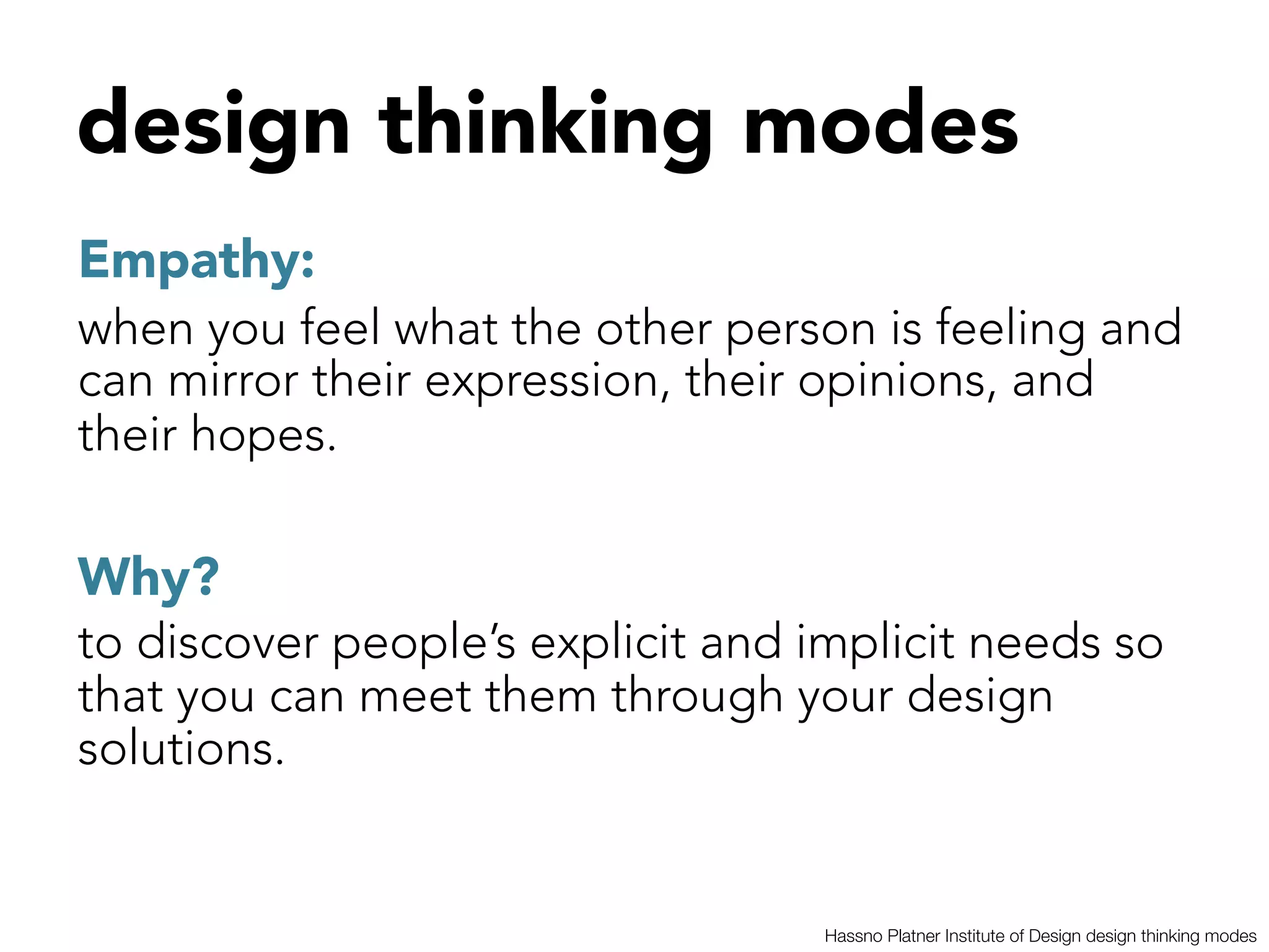 design thinking modes



Empathy: 
when you feel what the other person is feeling and
can mirror their expression, their opinions, and
their hopes.

Why? 
to discover people’s explicit and implicit needs so
that you can meet them through your design
solutions.


                                   Hassno Platner Institute of Design design thinking modes
 
