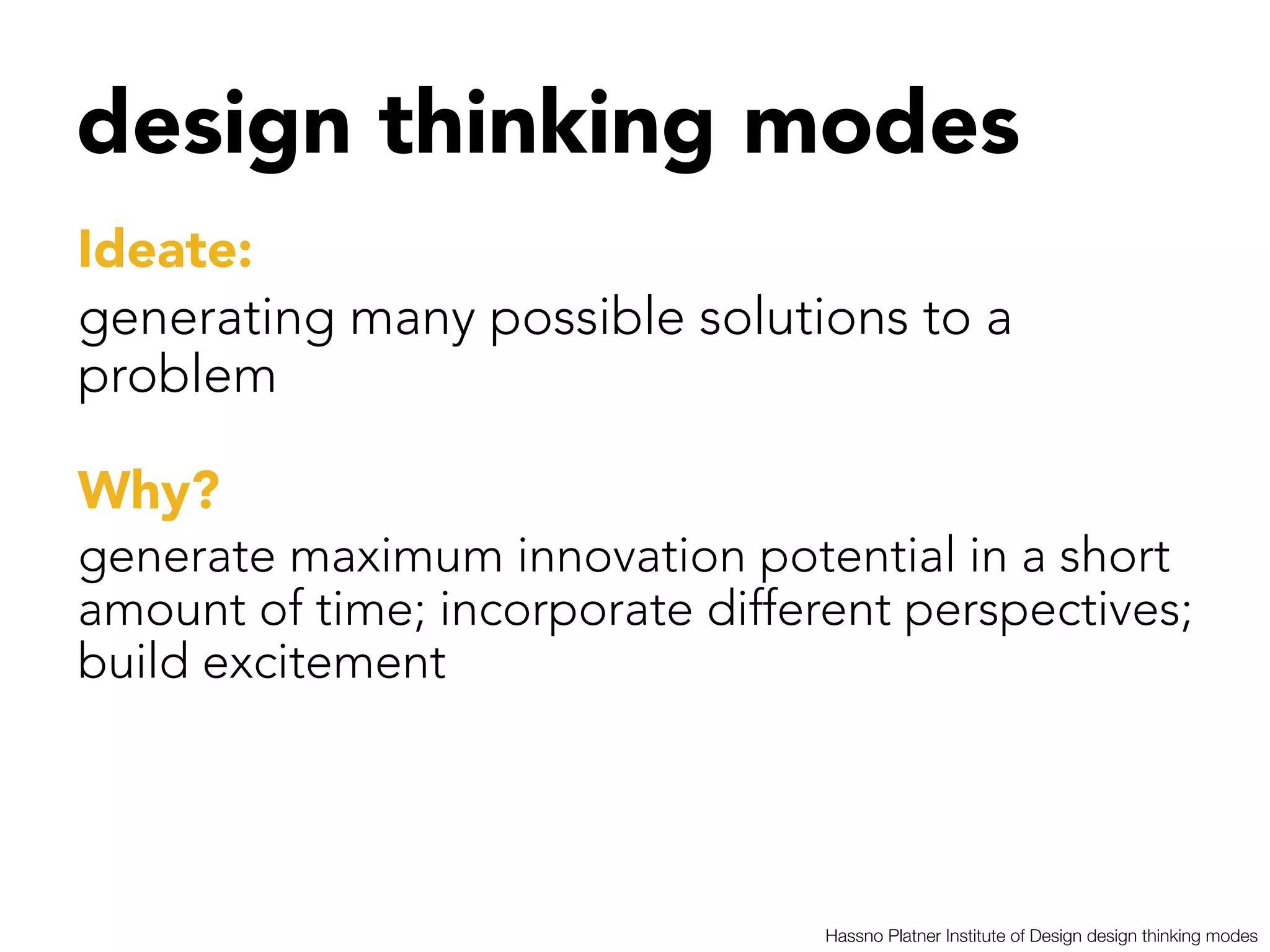 design thinking modes


Ideate: 
generating many possible solutions to a
problem 

Why?
generate maximum innovation potential in a short
amount of time; incorporate different perspectives;
build excitement




                                 Hassno Platner Institute of Design design thinking modes
 