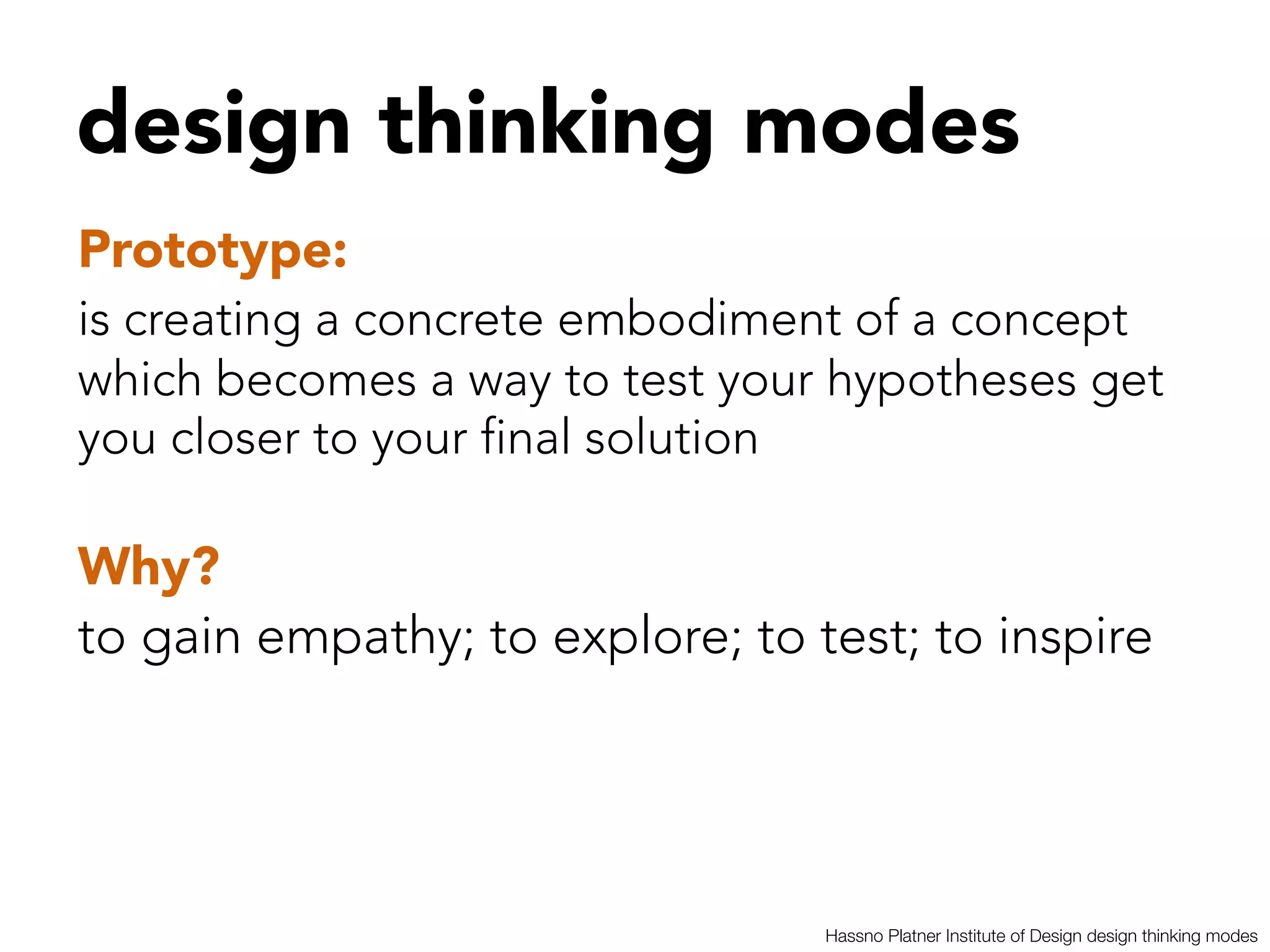 design thinking modes


Prototype:  


is creating a concrete embodiment of a concept
which becomes a way to test your hypotheses get
you closer to your final solution 

Why?
to gain empathy; to explore; to test; to inspire




                                  Hassno Platner Institute of Design design thinking modes
 