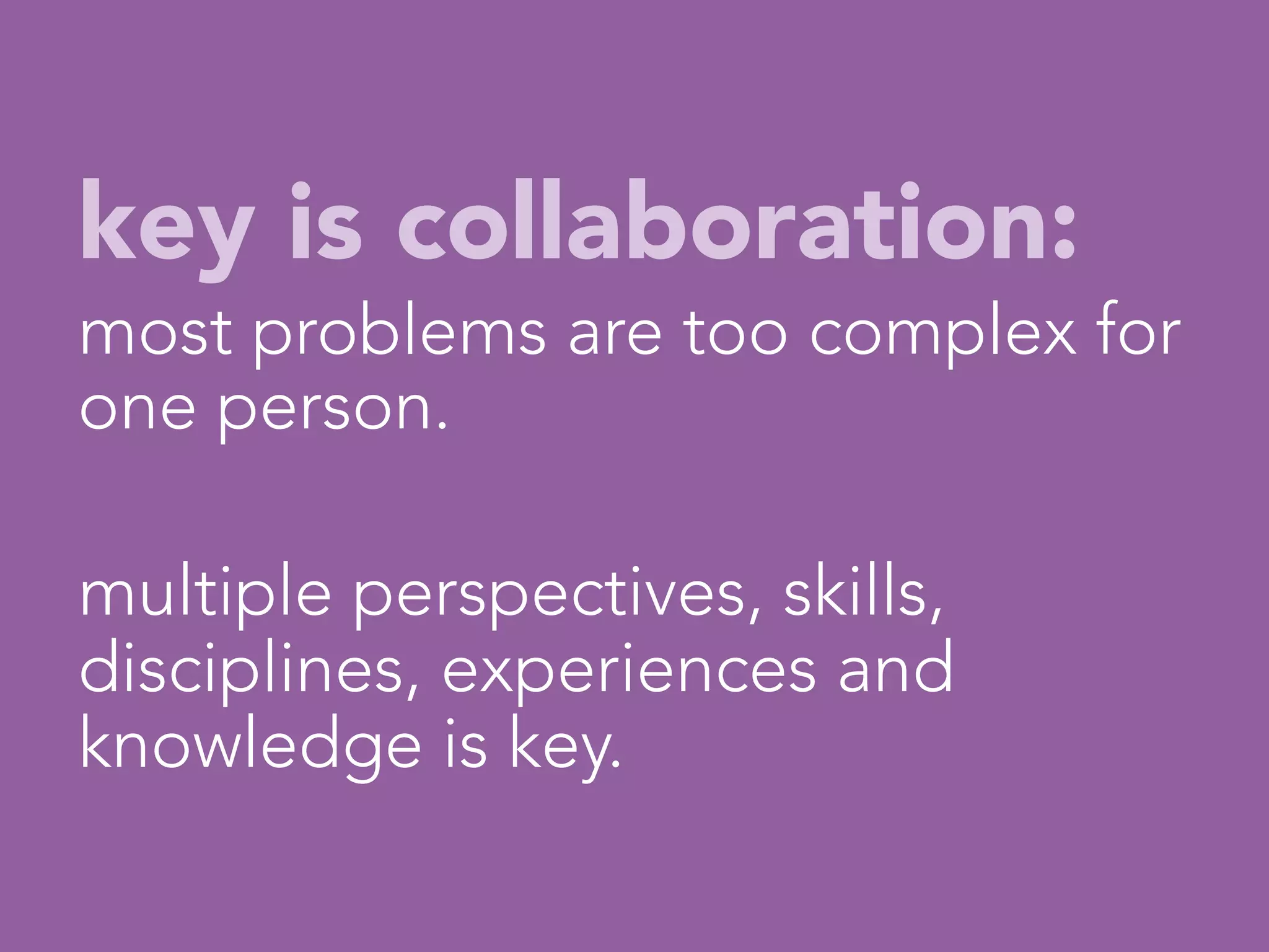 key is collaboration:
most problems are too complex for
one person.

multiple perspectives, skills,
disciplines, experiences and
knowledge is key.
                   

 