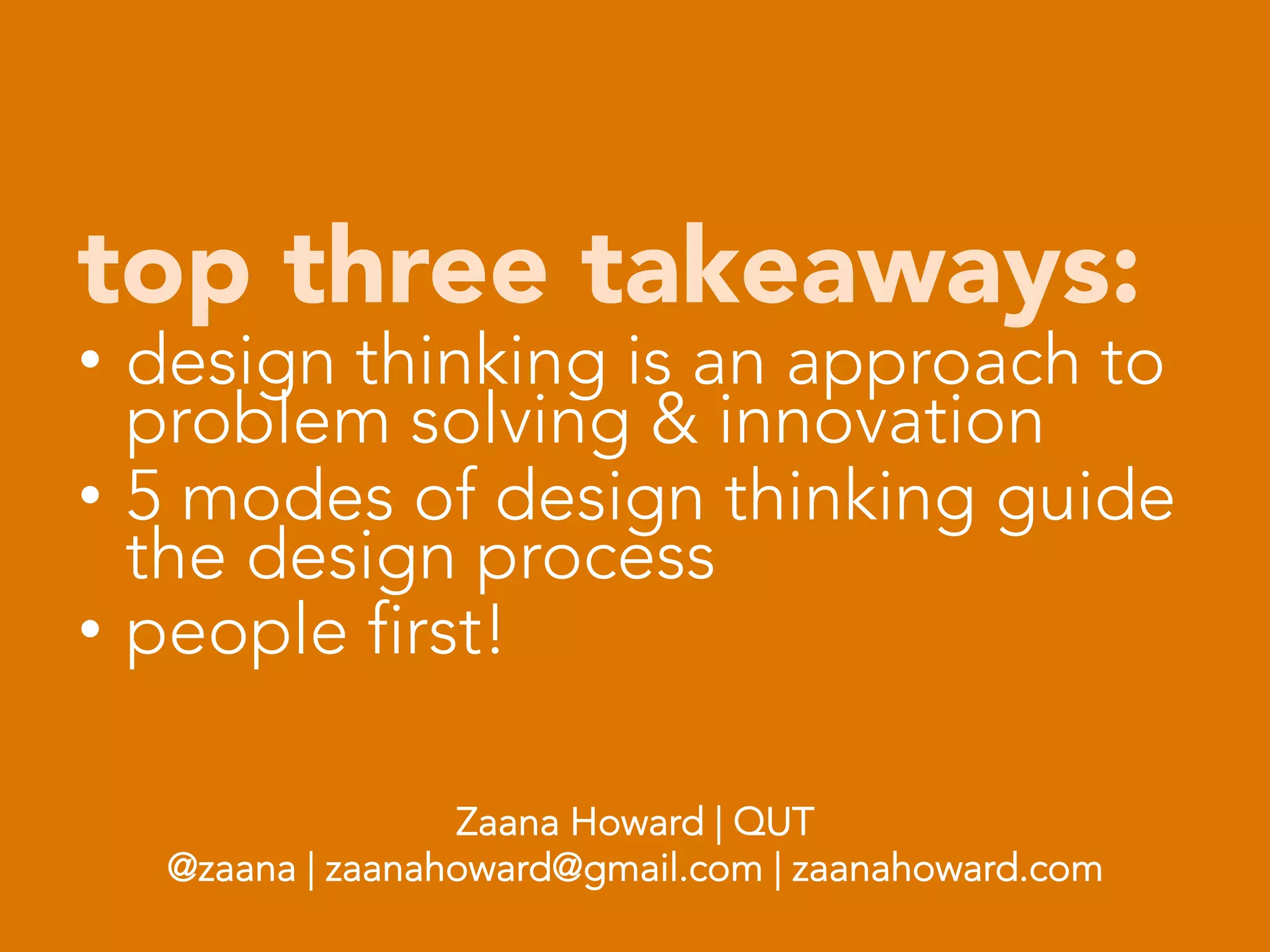 top three takeaways:
•  design thinking is an approach to
   problem solving & innovation
•  5 modes of design thinking guide
   the design process
•  people first!

                            
                            
                   Zaana Howard | QUT
    @zaana | zaanahoward@gmail.com | zaanahoward.com

 