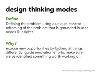 design thinking modes


Deﬁne: 
Defining the problem using a unique, concise
reframing of the problem that is grounded in user
needs & insights


Why?
expose new opportunities by looking at things
differently; guide innovation efforts; make sure
we’ve identified something worth working on 


                                   Hassno Platner Institute of Design design thinking modes
 