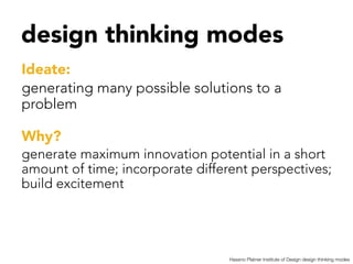 design thinking modes


Ideate: 
generating many possible solutions to a
problem 

Why?
generate maximum innovation potential in a short
amount of time; incorporate different perspectives;
build excitement




                                 Hassno Platner Institute of Design design thinking modes
 