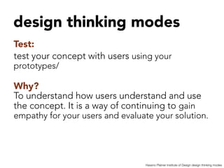 design thinking modes


Test:
test your concept with users using your
prototypes/

Why?
To understand how users understand and use
the concept. It is a way of continuing to gain
empathy for your users and evaluate your solution.



                                  Hassno Platner Institute of Design design thinking modes
 