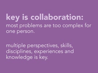 key is collaboration:
most problems are too complex for
one person.

multiple perspectives, skills,
disciplines, experiences and
knowledge is key.
                   

 