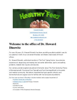 Howard Dinowitz
3165 Nostrand Avenue, Apt LA
Brooklyn, NY 11229
http://podiatrist-newyork.com
(718) 303-2632
Welcome to the office of Dr. Howard
Dinowitz
For over 30 years, Dr. Howard Dinowitz has been providing excellent podiatric care for
our patients in both of our convenient Brooklyn and Staten Island state-of-the-art
offices.
Dr. Howard Dinowitz, authorized member of The Foot Typing Center, has extensive
experience in diagnosing and treating foot and ankle deformities, sports and walking
problems, diabetic feet, injuries and wounds.
Our centers provide targeted educational information about The Foot Centering Theory
of Biomechanics®, Functional Foot Typing® and Foot Centrings® both to the public
and medical community. We deliver unparalled foot type-specific orthotics and
biomechanical and surgical care for families with foot and postural problems.
Our foot care services in Brooklyn include medical and surgical treatment of:
Achilles Tendonitis in Brooklyn
Athlete's Foot 11229 and Fungus Toenails
Bunions
Children's Feet
Corns and Callus
Circulation: PAD (Peripheral Arterial Disease)
 