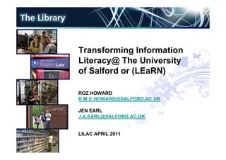 Transforming Information
Literacy@ The University
of Salford or (LEaRN)

ROZ HOWARD
R.M.C.HOWARD@SALFORD.AC.UK

JEN EARL
J.A.EARL@SALFORD.AC.UK


LILAC APRIL 2011
 