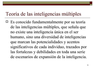 Teoría de las inteligencias múltiples  Es conocido fundamentalmente por su teoría de las inteligencias múltiples, que señala que no existe una inteligencia única en el ser humano, sino una diversidad de inteligencias que marcan las potencialidades y acentos significativos de cada individuo, trazados por las fortalezas y debilidades en toda una serie de escenarios de expansión de la inteligencia. 