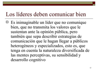 Los líderes deben comunicar bien  Es inimaginable un líder que no comunique bien, que no transmita los valores que le sustentan ante la opinión pública, pero también que sepa describir estrategias de comunicación que le hagan llegar a públicos heterogéneos y especializados, esto es, que tenga en cuenta la naturaleza diversificada de las mentes perceptivas, su sensibilidad y desarrollo cognitivo  