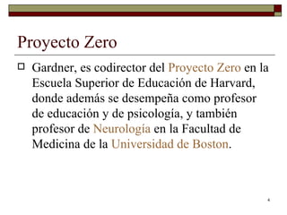 Proyecto Zero  Gardner, es codirector del  Proyecto  Zero  en la Escuela Superior de Educación de Harvard, donde además se desempeña como profesor de educación y de psicología, y también profesor de  Neurología  en la Facultad de Medicina de la  Universidad de Boston . 