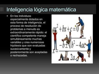 Inteligencia lógica matemáticaEn los individuos especialmente dotados en esta forma de inteligencia, el proceso de resolución de problemas a menudo es extraordinariamente rápido: el científico competente maneja simultáneamente muchas variables y crea numerosas hipótesis que son evaluadas sucesivamente y posteriormente son aceptadas o rechazadas.
