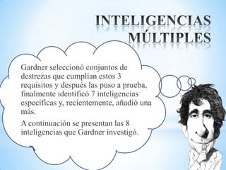 Gardner seleccionó conjuntos de
destrezas que cumplían estos 3
requisitos y después las puso a prueba,
finalmente identificó 7 inteligencias
específicas y, recientemente, añadió una
más.
A continuación se presentan las 8
inteligencias que Gardner investigó.
 