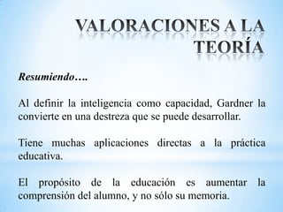 Resumiendo….

Al definir la inteligencia como capacidad, Gardner la
convierte en una destreza que se puede desarrollar.

Tiene muchas aplicaciones directas a la práctica
educativa.

El propósito de la educación es aumentar la
comprensión del alumno, y no sólo su memoria.
 