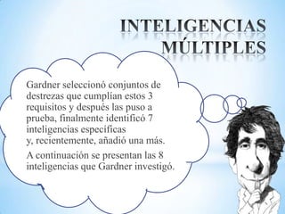 Gardner seleccionó conjuntos de
destrezas que cumplían estos 3
requisitos y después las puso a
prueba, finalmente identificó 7
inteligencias específicas
y, recientemente, añadió una más.
A continuación se presentan las 8
inteligencias que Gardner investigó.
 