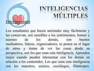 Interpersonal

Los estudiantes que hacen amistades muy fácilmente y
las conservan, son sensibles a los sentimientos, humor y
razones      de      los     demás,       son      buenos
mediadores, líderes, organizadores, se ponen en el lugar
de otros y tratan de ver las cosas desde su
perspectiva, son los que usan esta inteligencia. Aprenden
mejor cuando pueden interactuar con los demás en
relación a los contenidos. Los que usan esta inteligencia
son los maestros, actores, sociólogos, filántropos.
 