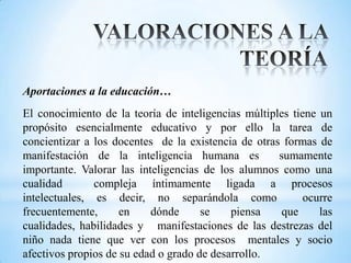 Aportaciones a la educación…
El conocimiento de la teoría de inteligencias múltiples tiene un
propósito esencialmente educativo y por ello la tarea de
concientizar a los docentes de la existencia de otras formas de
manifestación de la inteligencia humana es           sumamente
importante. Valorar las inteligencias de los alumnos como una
cualidad       compleja íntimamente ligada a procesos
intelectuales, es decir, no separándola como               ocurre
frecuentemente,      en    dónde      se    piensa    que     las
cualidades, habilidades y manifestaciones de las destrezas del
niño nada tiene que ver con los procesos mentales y socio
afectivos propios de su edad o grado de desarrollo.
 