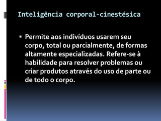 Inteligência corporal-cinestésica


 Permite aos indivíduos usarem seu
 corpo, total ou parcialmente, de formas
 altamente especializadas. Refere-se à
 habilidade para resolver problemas ou
 criar produtos através do uso de parte ou
 de todo o corpo.
 