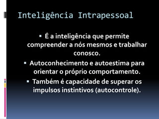 Inteligência Intrapessoal

      É a inteligência que permite
  compreender a nós mesmos e trabalhar
                  conosco.
  Autoconhecimento e autoestima para
    orientar o próprio comportamento.
   Também é capacidade de superar os
    impulsos instintivos (autocontrole).
 