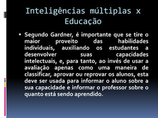 Inteligências múltiplas x
          Educação
 Segundo Gardner, é importante que se tire o
  maior         proveito      das      habilidades
  individuais, auxiliando os estudantes a
  desenvolver            suas         capacidades
  intelectuais, e, para tanto, ao invés de usar a
  avaliação apenas como uma maneira de
  classificar, aprovar ou reprovar os alunos, esta
  deve ser usada para informar o aluno sobre a
  sua capacidade e informar o professor sobre o
  quanto está sendo aprendido.
 