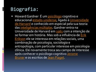Biografia:
 Howard Gardner É um psicólogo cognitivo e
  educacional estado-unidense, ligado à Universidade
  de Harvard e conhecido em especial pela sua teoria
  das inteligências múltiplas. Gardner entra na
  Universidade de Harvard em 1961 com a intenção de
  se formar em história. Mas sob a influência de Erik
  Erikson ele se interessa em relações sociais, uma
  combinação de psicologia, sociologia e
  antropologia, com particular interesse em psicologia
  clínica. Ele novamente troca seu campo de interesse
  após conhecer o psicólogo cognitivo Jerome
  Bruner e os escritos de Jean Piaget.
 