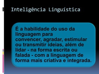 Inteligência Linguística


 É a habilidade do uso da
 linguagem para
 convencer, agradar, estimular
 ou transmitir ideias, além de
 lidar - na forma escrita ou
 falada - com a linguagem de
 forma mais criativa e integrada.
 