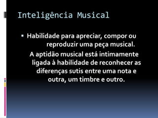 Inteligência Musical

 Habilidade para apreciar, compor ou
         reproduzir uma peça musical.
  A aptidão musical está intimamente
   ligada à habilidade de reconhecer as
     diferenças sutis entre uma nota e
          outra, um timbre e outro.
 