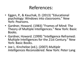 References:
• Eggen, P., & Kauchak, D. (2013) “Educational
  psychology: Windows into classrooms.” New
  York: Pearsons.
• Gardner, Howard. (1983) "Frames of Mind: The
  Theory of Multiple Intelligences." New York: Basic
  Books.
• Gardner, Howard. (1999) "Intelligence Reframed:
  Multiple Intelligences for the 21st Century." New
  York: Basic Books.
• Joe L. Kincheloe (ed.). (2007) Multiple
  Intelligences Reconsidered. New York: Peter Lang
 