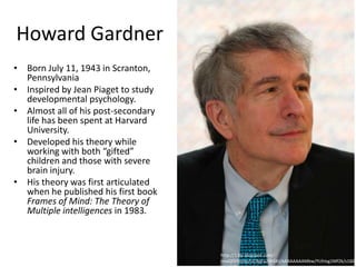 Howard Gardner
• Born July 11, 1943 in Scranton,
  Pennsylvania
• Inspired by Jean Piaget to study
  developmental psychology.
• Almost all of his post-secondary
  life has been spent at Harvard
  University.
• Developed his theory while
  working with both “gifted”
  children and those with severe
  brain injury.
• His theory was first articulated
  when he published his first book
  Frames of Mind: The Theory of
  Multiple intelligences in 1983.



                                     http://1.bp.blogspot.com/-
                                     lmoQFEfVeSo/UCAqFa2WGKI/AAAAAAAAMbw/YUhIxg1Mf2k/s1600
 