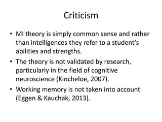 Criticism
• MI theory is simply common sense and rather
  than intelligences they refer to a student’s
  abilities and strengths.
• The theory is not validated by research,
  particularly in the field of cognitive
  neuroscience (Kincheloe, 2007).
• Working memory is not taken into account
  (Eggen & Kauchak, 2013).
 