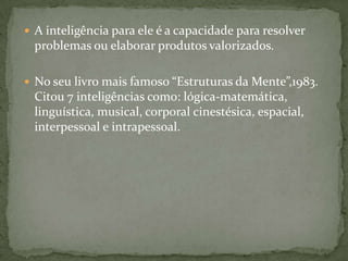  A inteligência para ele é a capacidade para resolver
problemas ou elaborar produtos valorizados.
 No seu livro mais famoso “Estruturas da Mente”,1983.
Citou 7 inteligências como: lógica-matemática,
linguística, musical, corporal cinestésica, espacial,
interpessoal e intrapessoal.
 