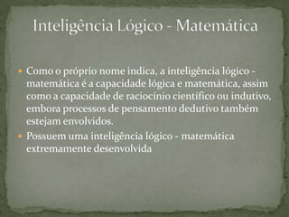  Como o próprio nome indica, a inteligência lógico -
matemática é a capacidade lógica e matemática, assim
como a capacidade de raciocínio científico ou indutivo,
embora processos de pensamento dedutivo também
estejam envolvidos.
 Possuem uma inteligência lógico - matemática
extremamente desenvolvida
 