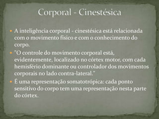  A inteligência corporal - cinestésica está relacionada
com o movimento físico e com o conhecimento do
corpo.
 "O controle do movimento corporal está,
evidentemente, localizado no córtex motor, com cada
hemisfério dominante ou controlador dos movimentos
corporais no lado contra-lateral."
 É uma representação somatotrópica: cada ponto
sensitivo do corpo tem uma representação nesta parte
do córtex.
 