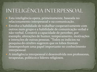  Esta inteligência opera, primeiramente, baseada no
relacionamento interpessoal e na comunicação.
 Envolve a habilidade de trabalhar cooperativamente com
outros num grupo e a habilidade de comunicação verbal e
não-verbal. Constrói a capacidade de perceber, por
exemplo, alterações de humor, temperamento, motivações
e intenções de outras pessoas. "Todos os indícios na
pesquisa do cérebro sugerem que os lobos frontais
desempenham uma papel importante no conhecimento
interpessoal.
 A inteligência interpessoal é desenvolvida nos professores,
terapeutas, políticos e líderes religiosos.
 
