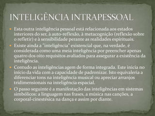  Esta outra inteligência pessoal está relacionada aos estados
interiores do ser, à auto-reflexão, à metacognição (reflexão sobre
o refletir) e à sensibilidade perante as realidades espirituais.
 Existe ainda a "inteligência" existencial que, na verdade, é
considerada como uma meia inteligência por preencher apenas
quatro dos oito requisitos avaliados para assegurar a existência da
inteligência.
 Contudo as inteligências agem de forma integrada. Este inicia no
início da vida com a capacidade de padronizar. Isto equivaleria a
diferenciar tons na inteligência musical ou apreciar arranjos
tridimensionais na inteligência espacial.
 O passo seguinte é a manifestação das inteligências em sistemas
simbólicos: a linguagem nas frases, a música nas canções, a
corporal-cinestésica na dança e assim por diante.
 