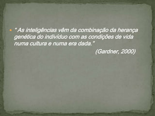  “ As inteligências vêm da combinação da herança
genética do indivíduo com as condições de vida
numa cultura e numa era dada.”
(Gardner, 2000)
 