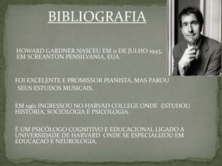 BIBLIOGRAFIA
HOWARD GARDNER NASCEU EM 11 DE JULHO 1943,
EM SCREANTON PENSILVANIA, EUA.
FOI EXCELENTE E PROMISSOR PIANISTA, MAS PAROU
SEUS ESTUDOS MUSICAIS.
EM 1961 INGRESSOU NO HARVAD COLLEGE ONDE ESTUDOU
HISTÓRIA, SOCIOLOGIA E PSICOLOGIA.
É UM PSICÓLOGO COGNITIVO E EDUCACIONAL LIGADO A
UNIVERSIDADE DE HARVARD ONDE SE ESPECIALIZOU EM
EDUCACAO E NEUROLOGIA.
 