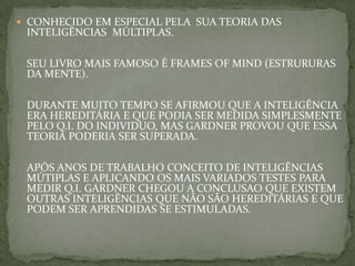  CONHECIDO EM ESPECIAL PELA SUA TEORIA DAS
INTELIGÊNCIAS MÚLTIPLAS.
SEU LIVRO MAIS FAMOSO É FRAMES OF MIND (ESTRURURAS
DA MENTE).
DURANTE MUITO TEMPO SE AFIRMOU QUE A INTELIGÊNCIA
ERA HEREDITÁRIA E QUE PODIA SER MEDIDA SIMPLESMENTE
PELO Q.I. DO INDIVIDUO, MAS GARDNER PROVOU QUE ESSA
TEORIA PODERIA SER SUPERADA.
APÓS ANOS DE TRABALHO CONCEITO DE INTELIGÊNCIAS
MÚTIPLAS E APLICANDO OS MAIS VARIADOS TESTES PARA
MEDIR Q.I. GARDNER CHEGOU A CONCLUSAO QUE EXISTEM
OUTRAS INTELIGÊNCIAS QUE NÃO SÃO HEREDITÁRIAS E QUE
PODEM SER APRENDIDAS SE ESTIMULADAS.
 