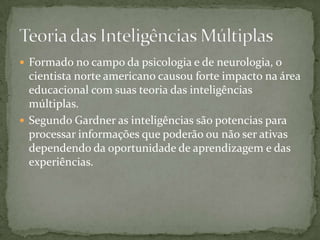  Formado no campo da psicologia e de neurologia, o
cientista norte americano causou forte impacto na área
educacional com suas teoria das inteligências
múltiplas.
 Segundo Gardner as inteligências são potencias para
processar informações que poderão ou não ser ativas
dependendo da oportunidade de aprendizagem e das
experiências.
 