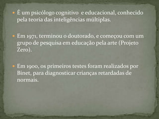  É um psicólogo cognitivo e educacional, conhecido
pela teoria das inteligências múltiplas.
 Em 1971, terminou o doutorado, e começou com um
grupo de pesquisa em educação pela arte (Projeto
Zero).
 Em 1900, os primeiros testes foram realizados por
Binet, para diagnosticar crianças retardadas de
normais.
 