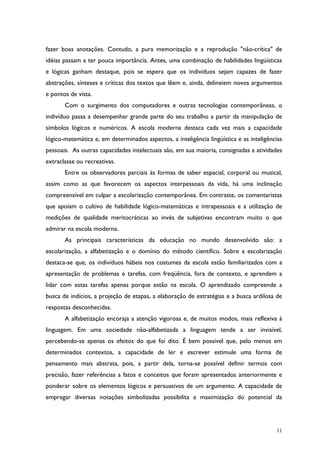 11
fazer boas anotações. Contudo, a pura memorização e a reprodução "não-crítica" de
idéias passam a ter pouca importância. Antes, uma combinação de habilidades lingüísticas
e lógicas ganham destaque, pois se espera que os indivíduos sejam capazes de fazer
abstrações, sínteses e críticas dos textos que lêem e, ainda, delineiem novos argumentos
e pontos de vista.
Com o surgimento dos computadores e outras tecnologias contemporâneas, o
indivíduo passa a desempenhar grande parte do seu trabalho a partir da manipulação de
símbolos lógicos e numéricos. A escola moderna destaca cada vez mais a capacidade
lógico-matemática e, em determinados aspectos, a inteligência lingüística e as inteligências
pessoais. As outras capacidades intelectuais são, em sua maioria, consignadas a atividades
extraclasse ou recreativas.
Entre os observadores parciais às formas de saber espacial, corporal ou musical,
assim como as que favorecem os aspectos interpessoais da vida, há uma inclinação
compreensível em culpar a escolarização contemporânea. Em contraste, os comentaristas
que apoiam o cultivo de habilidade lógico-matemáticas e intrapessoais e a utilização de
medições de qualidade meritocráticas ao invés de subjetivas encontram muito o que
admirar na escola moderna.
As principais características da educação no mundo desenvolvido são: a
escolarização, a alfabetização e o domínio do método científico. Sobre a escolarização
destaca-se que, os indivíduos hábeis nos costumes da escola estão familiarizados com a
apresentação de problemas e tarefas, com freqüência, fora de contexto, e aprendem a
lidar com estas tarefas apenas porque estão na escola. O aprendizado compreende a
busca de indícios, a projeção de etapas, a elaboração de estratégias e a busca ardilosa de
respostas desconhecidas.
A alfabetização encoraja a atenção vigorosa e, de muitos modos, mais reflexiva à
linguagem. Em uma sociedade não-alfabetizada a linguagem tende a ser invisível,
percebendo-se apenas os efeitos do que foi dito. É bem possível que, pelo menos em
determinados contextos, a capacidade de ler e escrever estimule uma forma de
pensamento mais abstrata, pois, a partir dela, torna-se possível definir termos com
precisão, fazer referências a fatos e conceitos que foram apresentados anteriormente e
ponderar sobre os elementos lógicos e persuasivos de um argumento. A capacidade de
empregar diversas notações simbolizadas possibilita a maximização do potencial da
 