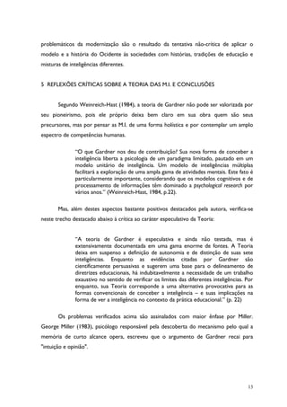 13
problemáticos da modernização são o resultado da tentativa não-crítica de aplicar o
modelo e a história do Ocidente às sociedades com histórias, tradições de educação e
misturas de inteligências diferentes.
5 REFLEXÕES CRÍTICAS SOBRE A TEORIA DAS M.I. E CONCLUSÕES
Segundo Weinreich-Hast (1984), a teoria de Gardner não pode ser valorizada por
seu pioneirismo, pois ele próprio deixa bem claro em sua obra quem são seus
precursores, mas por pensar as M.I. de uma forma holística e por contemplar um amplo
espectro de competências humanas.
“O que Gardner nos deu de contribuição? Sua nova forma de conceber a
inteligência liberta a psicologia de um paradigma limitado, pautado em um
modelo unitário de inteligência. Um modelo de inteligências múltiplas
facilitará a exploração de uma ampla gama de atividades mentais. Este fato é
particularmente importante, considerando que os modelos cognitivos e de
processamento de informações têm dominado a psychological research por
vários anos.” (Weinreich-Hast, 1984, p.22).
Mas, além destes aspectos bastante positivos destacados pela autora, verifica-se
neste trecho destacado abaixo à crítica ao caráter especulativo da Teoria:
“A teoria de Gardner é especulativa e ainda não testada, mas é
extensivamente documentada em uma gama enorme de fontes. A Teoria
deixa em suspenso a definição de autonomia e de distinção de suas sete
inteligências. Enquanto as evidências citadas por Gardner são
cientificamente persuasivas e sugerem uma base para o delineamento de
diretrizes educacionais, há indubitavelmente a necessidade de um trabalho
exaustivo no sentido de verificar os limites das diferentes inteligências. Por
enquanto, sua Teoria corresponde a uma alternativa provocativa para as
formas convencionais de conceber a inteligência – e suas implicações na
forma de ver a inteligência no contexto da prática educacional.” (p. 22)
Os problemas verificados acima são assinalados com maior ênfase por Miller.
George Miller (1983), psicólogo responsável pela descoberta do mecanismo pelo qual a
memória de curto alcance opera, escreveu que o argumento de Gardner recai para
"intuição e opinião".
 