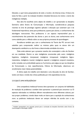 2
Education, o qual reúne pesquisadores de todo o mundo e de diversas áreas. A leitura do
texto foi feita a partir da tradução brasileira intitulada Estruturas da mente: a teoria das
inteligências múltiplas.
Esta obra foi escolhida como objeto de trabalho a ser apresentado na disciplina
Seminário sobre Ensino de Comunicação e Informação, considerando-se pesquisas
recentes na área de psicologia cognitiva aplicada à educação que sustentam que é de
fundamental importância, tanto para professores, quanto para alunos, o conhecimento das
abordagens instrucionais. Para professores é um aspecto imprescindível para o
reconhecimento dos potenciais dos alunos e, para os alunos, este conhecimento serve
como subsídio para a reflexão sobre os seus próprios processos de aprendizagem.
Acredita-se também que, com o conhecimento da Teoria das M.I. ter-se-á mais
subsídios para compreender melhor os motivos pelos quais os alunos têm um
desempenho satisfatório ou não frente a determinadas atividades de ensino.
Cabe ainda salientar que a presente resenha não contemplará a obra de Gardner
em sua totalidade. Dentre as sete inteligências enumeradas pelo autor; inteligência
lingüística, inteligência interpessoal, inteligência intrapessoal; inteligência lógico-
matemática, inteligência musical, inteligência espacial e inteligência corporal cinestésica,
serão revisadas com profundidade apenas as 3 primeiras, pois julgou-se que nas disciplinas
de Comunicação e, mais especificamente, Ciência da Informação, observa-se um
envolvimento maior destas potencialidades.
A última seção do trabalho será destinada à uma discussão da obra de Gardner,
tendo com base a revisão das críticas publicadas por três especialistas da área.
2 O QUE É UMA INTELIGÊNCIA?
Uma competência intelectual humana deve apresentar um conjunto de habilidades
de resolução de problemas e também deve apresentar o potencial para encontrar ou O
aspectos valorizados no indivíduos diferem marcadamente entre diferentes culturas, por
isso propor problemas, criando deste modo um lastro para a aquisição de conhecimento
novo. as potências intelectuais devem ser sempre referidas de acordo com o seu
contexto.
1
Trabalho apresentado com requisito parcial para a conclusão da disciplina Seminário sobre Ensino de
Comunicação e Informação, 2000/2
 