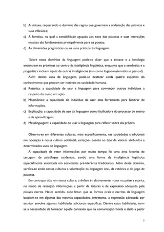 5
b) A sintaxe, requerendo o domínio das regras que governam a ordenação das palavras e
suas inflexões;
c) A fonética, na qual a sensibilidade aguçada aos sons das palavras e suas interações
musicas são fundamentais principalmente para os poetas;
d) As dimensões pragmáticas ou os usos práticos da linguagem.
Sobre estes domínios da linguagem pode-se dizer que a sintaxe e a fonologia
encontram-se próximas ao centro da inteligência lingüística, enquanto que a semântica e a
pragmática incluem inputs de outras inteligências (tais como lógico-matemática e pessoal).
Além destes usos da linguagem, pode-se destacar ainda quatro aspectos do
conhecimento que provam ser notáveis na sociedade humana.
a) Retórica: a capacidade de usar a linguagem para convencer outros indivíduos a
respeito do curso em ação.
b) Mnemônica: a capacidade do indivíduo de usar esta ferramenta para lembrar de
informações.
c) Explicação: a capacidade de uso da linguagem como facilitadora do processo de ensino
e de aprendizagem.
d) Metalinguagem: a capacidade de usar a linguagem para refletir sobre ela própria.
Observa-se em diferentes culturas, mais especificamente, nas sociedades tradicionais
em oposição à nossa cultura ocidental, variações quanto ao tipo de valores atribuídos a
determinados usos de linguagem.
A capacidade de reter informações por muito tempo foi uma área favorita de
testagem de psicólogos ocidentais, sendo uma forma de inteligência lingüística
especialmente valorizada em sociedades pré-literárias tradicionais. Além deste domínio,
verifica-se ainda nestas culturas a valorização da linguagem oral, da retórica e do jogo de
palavras.
Em contrapartida, em nossa cultura, a ênfase é relativamente maior na palavra escrita,
no modo de retenção informações a partir de leituras e de expressão adequada pela
palavra escrita. Neste sentido, cabe frisar, que as formas orais e escritas da linguagem
baseiam-se em algumas das mesmas capacidades, entretanto, a expressão adequada por
escrito envolve algumas habilidades adicionais específicas. Dentre estas habilidades, tem-
se a necessidade de fornecer aquele contexto que na comunicação falada é dado a partir
 